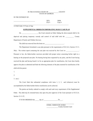 IN THE JUVENILE COURT OF _____________ COUNTY
STATE OF GEORGIA
IN THE INTEREST OF:
____________________________ SEX: DOB:
File # Case #
________________________________________________________________________
A Child Under 18 Years of Age
SUPPLEMENTAL ORDER INCORPORATING 30-DAY CASE PLAN
On _____________________, this Court entered an Order finding the above-named child to be
deprived and placing temporary custody and control of said child with the ___________ County
Department of Family and Children Services.
The child was removed from the home on _________________________.
The Department formulated a case plan pursuant to the requirements of O.C.G.A. Section 15-11-
58(c). The written report containing the case plan was received by this Court on _________________.
Pursuant to law, the father/mother was/were provided with proper notice concerning his/her right to a
hearing on the proposed case plan. No hearing having been requested by any party, and the Court having
received the plan and having found it to be an appropriate plan for reunification, the Court does hereby
approve the plan as submitted and finds the following elements of the plan essential for reunification of the
child with the parent:
1.
2.
3. (etc.)
The Court finds that substantial compliance with items 1, 2, 3, and (whatever) must be
accomplished by the father/mother before reunification can be achieved.
The parties are hereby ordered to comply with each and every requirement of this Supplemental
Order. The child may be returned home only upon the prior approval of the Court pursuant to O.C.G.A.
Section 15-11-55.
IT IS SO ORDERED this _____ day of __________________, 20____.
____________________________________
JUDGE, ASSOCIATE JUDGE
_______________ County Juvenile Court
 