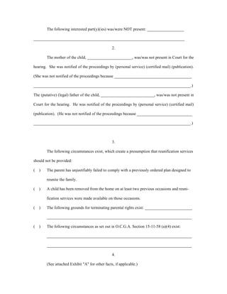 The following interested part(y)(ies) was/were NOT present: __________________
__________________________________________________________________________
2.
The mother of the child, ______________________, was/was not present in Court for the
hearing. She was notified of the proceedings by (personal service) (certified mail) (publication).
(She was not notified of the proceedings because ______________________________________
_____________________________________________________________________________.)
The (putative) (legal) father of the child, __________________________, was/was not present in
Court for the hearing. He was notified of the proceedings by (personal service) (certified mail)
(publication). (He was not notified of the proceedings because ___________________________
_____________________________________________________________________________.)
3.
The following circumstances exist, which create a presumption that reunification services
should not be provided:
( ) The parent has unjustifiably failed to comply with a previously ordered plan designed to
reunite the family.
( ) A child has been removed from the home on at least two previous occasions and reuni-
fication services were made available on those occasions.
( ) The following grounds for terminating parental rights exist: _______________________
_______________________________________________________________________
( ) The following circumstances as set out in O.C.G.A. Section 15-11-58 (a)(4) exist:
_______________________________________________________________________
_______________________________________________________________________
4.
(See attached Exhibit "A" for other facts, if applicable.)
 