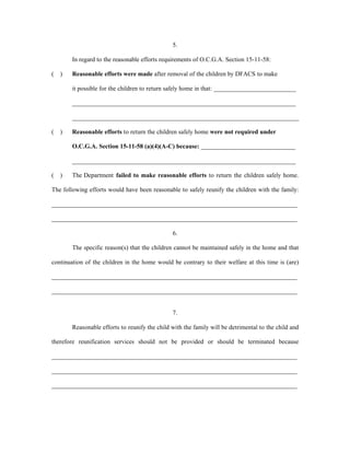 5.
In regard to the reasonable efforts requirements of O.C.G.A. Section 15-11-58:
( ) Reasonable efforts were made after removal of the children by DFACS to make
it possible for the children to return safely home in that: __________________________
_______________________________________________________________________
________________________________________________________________________
( ) Reasonable efforts to return the children safely home were not required under
O.C.G.A. Section 15-11-58 (a)(4)(A-C) because: ______________________________
_______________________________________________________________________
( ) The Department failed to make reasonable efforts to return the children safely home.
The following efforts would have been reasonable to safely reunify the children with the family:
______________________________________________________________________________
______________________________________________________________________________
6.
The specific reason(s) that the children cannot be maintained safely in the home and that
continuation of the children in the home would be contrary to their welfare at this time is (are)
______________________________________________________________________________
______________________________________________________________________________
7.
Reasonable efforts to reunify the child with the family will be detrimental to the child and
therefore reunification services should not be provided or should be terminated because
______________________________________________________________________________
______________________________________________________________________________
______________________________________________________________________________
 