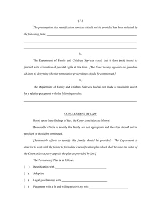 [7.]
The presumption that reunification services should not be provided has been rebutted by
the following facts: ______________________________________________________________
______________________________________________________________________________
______________________________________________________________________________
8.
The Department of Family and Children Services stated that it does (not) intend to
proceed with termination of parental rights at this time. [The Court hereby appoints the guardian
ad litem to determine whether termination proceedings should be commenced.]
9.
The Department of Family and Children Services has/has not made a reasonable search
for a relative placement with the following results: _____________________________________
______________________________________________________________________________
CONCLUSIONS OF LAW
Based upon these findings of fact, the Court concludes as follows:
Reasonable efforts to reunify this family are not appropriate and therefore should not be
provided or should be terminated.
[Reasonable efforts to reunify this family should be provided. The Department is
directed to work with the family to formulate a reunification plan which shall become the order of
the Court unless a party appeals the plan as provided by law.]
The Permanency Plan is as follows:
( ) Reunification with ___________________________________
( ) Adoption
( ) Legal guardianship with _______________________________
( ) Placement with a fit and willing relative, to wit: ___________________________
 
