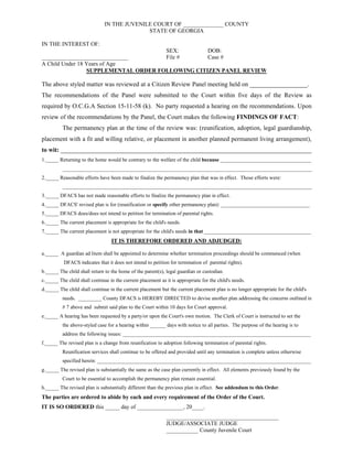 IN THE JUVENILE COURT OF ______________ COUNTY
STATE OF GEORGIA
IN THE INTEREST OF:
SEX: DOB:
______________________________ File # Case #
A Child Under 18 Years of Age
SUPPLEMENTAL ORDER FOLLOWING CITIZEN PANEL REVIEW
The above styled matter was reviewed at a Citizen Review Panel meeting held on __________________.
The recommendations of the Panel were submitted to the Court within five days of the Review as
required by O.C.G.A Section 15-11-58 (k). No party requested a hearing on the recommendations. Upon
review of the recommendations by the Panel, the Court makes the following FINDINGS OF FACT:
The permanency plan at the time of the review was: (reunification, adoption, legal guardianship,
placement with a fit and willing relative, or placement in another planned permanent living arrangement),
to wit: _______________________________________________________________________________
1._____ Returning to the home would be contrary to the welfare of the child because ___________________________________
________________________________________________________________________________________________
2._____ Reasonable efforts have been made to finalize the permanency plan that was in effect. Those efforts were:
________________________________________________________________________________________________
3._____ DFACS has not made reasonable efforts to finalize the permanency plan in effect.
4._____ DFACS' revised plan is for (reunification or specify other permanency plan): __________________________________
5._____ DFACS does/does not intend to petition for termination of parental rights.
6._____ The current placement is appropriate for the child's needs.
7._____ The current placement is not appropriate for the child's needs in that _________________________________________
IT IS THEREFORE ORDERED AND ADJUDGED:
a._____ A guardian ad litem shall be appointed to determine whether termination proceedings should be commenced (when
DFACS indicates that it does not intend to petition for termination of parental rights).
b._____ The child shall return to the home of the parent(s), legal guardian or custodian.
c._____ The child shall continue in the current placement as it is appropriate for the child's needs.
d._____ The child shall continue in the current placement but the current placement plan is no longer appropriate for the child's
needs. _________ County DFACS is HEREBY DIRECTED to devise another plan addressing the concerns outlined in
# 7 above and submit said plan to the Court within 10 days for Court approval.
e._____ A hearing has been requested by a party/or upon the Court's own motion. The Clerk of Court is instructed to set the
the above-styled case for a hearing within ______ days with notice to all parties. The purpose of the hearing is to
address the following issues: ________________________________________________________________________
f._____ The revised plan is a change from reunification to adoption following termination of parental rights.
Reunification services shall continue to be offered and provided until any termination is complete unless otherwise
specified herein: __________________________________________________________________________________
g._____ The revised plan is substantially the same as the case plan currently in effect. All elements previously found by the
Court to be essential to accomplish the permanency plan remain essential.
h._____ The revised plan is substantially different than the previous plan in effect. See addendum to this Order.
The parties are ordered to abide by each and every requirement of the Order of the Court.
IT IS SO ORDERED this _____ day of ________________, 20____.
_______________________________________
JUDGE/ASSOCIATE JUDGE
___________ County Juvenile Court
 