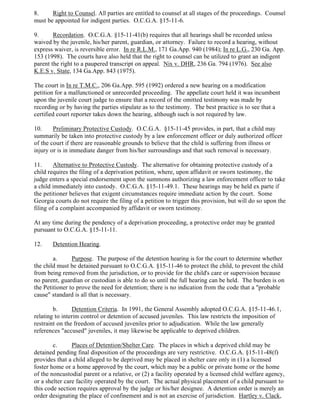 8. Right to Counsel. All parties are entitled to counsel at all stages of the proceedings. Counsel
must be appointed for indigent parties. O.C.G.A. §15-11-6.
9. Recordation. O.C.G.A. §15-11-41(b) requires that all hearings shall be recorded unless
waived by the juvenile, his/her parent, guardian, or attorney. Failure to record a hearing, without
express waiver, is reversible error. In re R.L.M., 171 Ga.App. 940 (1984); In re L.G., 230 Ga. App.
153 (1998). The courts have also held that the right to counsel can be utilized to grant an indigent
parent the right to a paupered transcript on appeal. Nix v. DHR, 236 Ga. 794 (1976). See also
K.E.S v. State, 134 Ga.App. 843 (1975).
The court in In re T.M.C., 206 Ga.App. 595 (1992) ordered a new hearing on a modification
petition for a malfunctioned or unrecorded proceeding. The appellate court held it was incumbent
upon the juvenile court judge to ensure that a record of the omitted testimony was made by
recording or by having the parties stipulate as to the testimony. The best practice is to see that a
certified court reporter takes down the hearing, although such is not required by law.
10. Preliminary Protective Custody. O.C.G.A. §15-11-45 provides, in part, that a child may
summarily be taken into protective custody by a law enforcement officer or duly authorized officer
of the court if there are reasonable grounds to believe that the child is suffering from illness or
injury or is in immediate danger from his/her surroundings and that such removal is necessary.
11. Alternative to Protective Custody. The alternative for obtaining protective custody of a
child requires the filing of a deprivation petition, where, upon affidavit or sworn testimony, the
judge enters a special endorsement upon the summons authorizing a law enforcement officer to take
a child immediately into custody. O.C.G.A. §15-11-49.1. These hearings may be held ex parte if
the petitioner believes that exigent circumstances require immediate action by the court. Some
Georgia courts do not require the filing of a petition to trigger this provision, but will do so upon the
filing of a complaint accompanied by affidavit or sworn testimony.
At any time during the pendency of a deprivation proceeding, a protective order may be granted
pursuant to O.C.G.A. §15-11-11.
12. Detention Hearing.
a. Purpose. The purpose of the detention hearing is for the court to determine whether
the child must be detained pursuant to O.C.G.A. §15-11-46 to protect the child, to prevent the child
from being removed from the jurisdiction, or to provide for the child's care or supervision because
no parent, guardian or custodian is able to do so until the full hearing can be held. The burden is on
the Petitioner to prove the need for detention; there is no indication from the code that a "probable
cause" standard is all that is necessary.
b. Detention Criteria. In 1991, the General Assembly adopted O.C.G.A. §15-11-46.1,
relating to interim control or detention of accused juveniles. This law restricts the imposition of
restraint on the freedom of accused juveniles prior to adjudication. While the law generally
references "accused" juveniles, it may likewise be applicable to deprived children.
c. Places of Detention/Shelter Care. The places in which a deprived child may be
detained pending final disposition of the proceedings are very restrictive. O.C.G.A. §15-11-48(f)
provides that a child alleged to be deprived may be placed in shelter care only in (1) a licensed
foster home or a home approved by the court, which may be a public or private home or the home
of the noncustodial parent or a relative, or (2) a facility operated by a licensed child welfare agency,
or a shelter care facility operated by the court. The actual physical placement of a child pursuant to
this code section requires approval by the judge or his/her designee. A detention order is merely an
order designating the place of confinement and is not an exercise of jurisdiction. Hartley v. Clack,
 