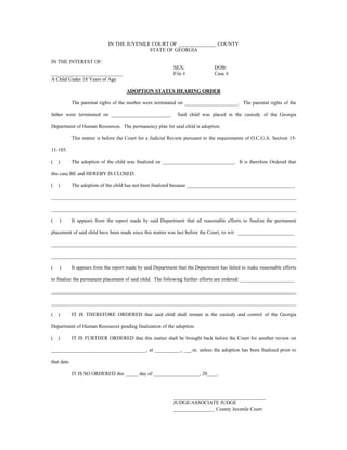 IN THE JUVENILE COURT OF _______________ COUNTY
STATE OF GEORGIA
IN THE INTEREST OF:
SEX: DOB:
____________________________ File # Case #
A Child Under 18 Years of Age
ADOPTION STATUS HEARING ORDER
The parental rights of the mother were terminated on _____________________. The parental rights of the
father were terminated on _______________________. Said child was placed in the custody of the Georgia
Department of Human Resources. The permanency plan for said child is adoption.
This matter is before the Court for a Judicial Review pursuant to the requirements of O.C.G.A. Section 15-
11-103.
( ) The adoption of the child was finalized on ____________________________. It is therefore Ordered that
this case BE and HEREBY IS CLOSED.
( ) The adoption of the child has not been finalized because __________________________________________
________________________________________________________________________________________________
________________________________________________________________________________________________
( ) It appears from the report made by said Department that all reasonable efforts to finalize the permanent
placement of said child have been made since this matter was last before the Court, to wit: ______________________
________________________________________________________________________________________________
________________________________________________________________________________________________
( ) It appears from the report made by said Department that the Department has failed to make reasonable efforts
to finalize the permanent placement of said child. The following further efforts are ordered: _____________________
________________________________________________________________________________________________
________________________________________________________________________________________________
( ) IT IS THEREFORE ORDERED that said child shall remain in the custody and control of the Georgia
Department of Human Resources pending finalization of the adoption.
( ) IT IS FURTHER ORDERED that this matter shall be brought back before the Court for another review on
_____________________________________, at __________, ___.m. unless the adoption has been finalized prior to
that date.
IT IS SO ORDERED this _____ day of __________________, 20____.
____________________________________
JUDGE/ASSOCIATE JUDGE
________________ County Juvenile Court
 