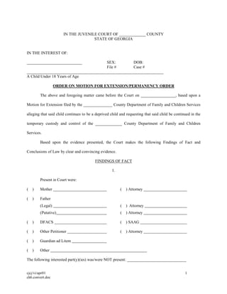 cjcj/vi/apr01 1
ch6.convert.doc
IN THE JUVENILE COURT OF _____________ COUNTY
STATE OF GEORGIA
IN THE INTEREST OF:
___________________________ SEX: DOB:
File # Case #
___________________________________________________________________
A Child Under 18 Years of Age
ORDER ON MOTION FOR EXTENSION/PERMANENCY ORDER
The above and foregoing matter came before the Court on _________________, based upon a
Motion for Extension filed by the ______________ County Department of Family and Children Services
alleging that said child continues to be a deprived child and requesting that said child be continued in the
temporary custody and control of the _____________ County Department of Family and Children
Services.
Based upon the evidence presented, the Court makes the following Findings of Fact and
Conclusions of Law by clear and convincing evidence.
FINDINGS OF FACT
1.
Present in Court were:
( ) Mother ( ) Attorney
( ) Father
(Legal) ( ) Attorney
(Putative) ( ) Attorney
( ) DFACS ( ) SAAG
( ) Other Petitioner ( ) Attorney
( ) Guardian ad Litem
( ) Other
The following interested part(y)(ies) was/were NOT present: _____________________________
 