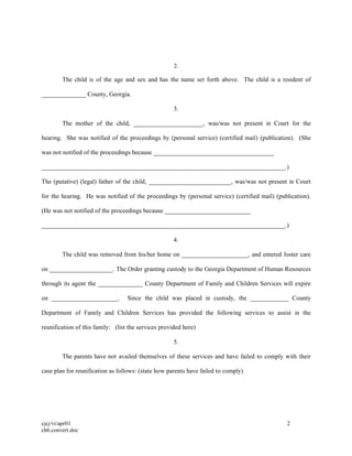 cjcj/vi/apr01 2
ch6.convert.doc
2.
The child is of the age and sex and has the name set forth above. The child is a resident of
______________ County, Georgia.
3.
The mother of the child, ______________________, was/was not present in Court for the
hearing. She was notified of the proceedings by (personal service) (certified mail) (publication). (She
was not notified of the proceedings because ______________________________________
_____________________________________________________________________________.)
The (putative) (legal) father of the child, __________________________, was/was not present in Court
for the hearing. He was notified of the proceedings by (personal service) (certified mail) (publication).
(He was not notified of the proceedings because ___________________________
_____________________________________________________________________________.)
4.
The child was removed from his/her home on _____________________, and entered foster care
on ____________________. The Order granting custody to the Georgia Department of Human Resources
through its agent the ______________ County Department of Family and Children Services will expire
on _____________________. Since the child was placed in custody, the ____________ County
Department of Family and Children Services has provided the following services to assist in the
reunification of this family: (list the services provided here)
5.
The parents have not availed themselves of these services and have failed to comply with their
case plan for reunification as follows: (state how parents have failed to comply)
 