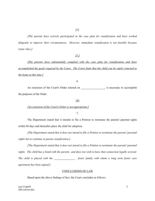 cjcj/vi/apr01 3
ch6.convert.doc
[5].
[The parents have actively participated in the case plan for reunification and have worked
diligently to improve their circumstances. However, immediate reunification is not feasible because
(state why).]
[5.]
[The parents have substantially complied with the case plan for reunification and have
accomplished the goals required by the Court. The Court finds that the child can be safely returned to
the home at this time.]
6.
An extension of the Court's Order entered on _________________, is necessary to accomplish
the purposes of the Order.
[6]
[An extension of the Court's Order is not appropriate.]
7.
The Department stated that it intends to file a Petition to terminate the parents' parental rights
within 60 days and thereafter place the child for adoption.
[The Department stated that it does not intend to file a Petition to terminate the parents' parental
rights but to continue to pursue reunification.]
[The Department stated that it does not intend to file a Petition to terminate the parents' parental
rights. The child has a bond with the parents and does not wish to have that connection legally severed.
The child is placed with the _______________ foster family with whom a long term foster care
agreement has been signed.]
CONCLUSIONS OF LAW
Based upon the above findings of fact, the Court concludes as follows:
 
