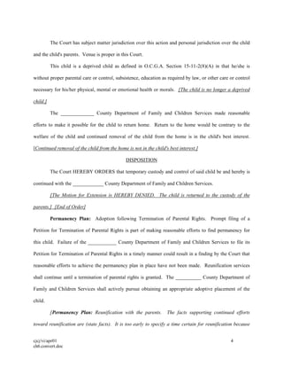 cjcj/vi/apr01 4
ch6.convert.doc
The Court has subject matter jurisdiction over this action and personal jurisdiction over the child
and the child's parents. Venue is proper in this Court.
This child is a deprived child as defined in O.C.G.A. Section 15-11-2(8)(A) in that he/she is
without proper parental care or control, subsistence, education as required by law, or other care or control
necessary for his/her physical, mental or emotional health or morals. [The child is no longer a deprived
child.]
The _____________ County Department of Family and Children Services made reasonable
efforts to make it possible for the child to return home. Return to the home would be contrary to the
welfare of the child and continued removal of the child from the home is in the child's best interest.
[Continued removal of the child from the home is not in the child's best interest.]
DISPOSITION
The Court HEREBY ORDERS that temporary custody and control of said child be and hereby is
continued with the ____________ County Department of Family and Children Services.
[The Motion for Extension is HEREBY DENIED. The child is returned to the custody of the
parents.] [End of Order]
Permanency Plan: Adoption following Termination of Parental Rights. Prompt filing of a
Petition for Termination of Parental Rights is part of making reasonable efforts to find permanency for
this child. Failure of the ___________ County Department of Family and Children Services to file its
Petition for Termination of Parental Rights in a timely manner could result in a finding by the Court that
reasonable efforts to achieve the permanency plan in place have not been made. Reunification services
shall continue until a termination of parental rights is granted. The __________ County Department of
Family and Children Services shall actively pursue obtaining an appropriate adoptive placement of the
child.
[Permanency Plan: Reunification with the parents. The facts supporting continued efforts
toward reunification are (state facts). It is too early to specify a time certain for reunification because
 