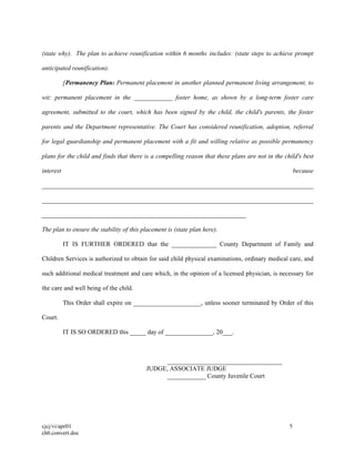 cjcj/vi/apr01 5
ch6.convert.doc
(state why). The plan to achieve reunification within 6 months includes: (state steps to achieve prompt
anticipated reunification).
[Permanency Plan: Permanent placement in another planned permanent living arrangement, to
wit: permanent placement in the ____________ foster home, as shown by a long-term foster care
agreement, submitted to the court, which has been signed by the child, the child's parents, the foster
parents and the Department representative. The Court has considered reunification, adoption, referral
for legal guardianship and permanent placement with a fit and willing relative as possible permanency
plans for the child and finds that there is a compelling reason that these plans are not in the child's best
interest because
_____________________________________________________________________________________
_____________________________________________________________________________________
________________________________________________________________
The plan to ensure the stability of this placement is (state plan here).
IT IS FURTHER ORDERED that the ______________ County Department of Family and
Children Services is authorized to obtain for said child physical examinations, ordinary medical care, and
such additional medical treatment and care which, in the opinion of a licensed physician, is necessary for
the care and well being of the child.
This Order shall expire on _____________________, unless sooner terminated by Order of this
Court.
IT IS SO ORDERED this _____ day of _______________, 20___.
____________________________________
JUDGE, ASSOCIATE JUDGE
____________ County Juvenile Court
 