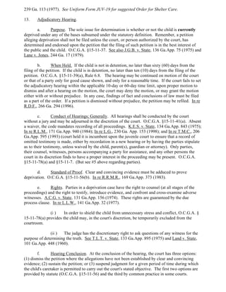 239 Ga. 113 (1977). See Uniform Form JUV-19 for suggested Order for Shelter Care.
13. Adjudicatory Hearing.
a. Purpose. The sole issue for determination is whether or not the child is currently
deprived under any of the bases subsumed under the statutory definition. Remember, a petition
alleging deprivation shall not be filed unless the court, or person authorized by the court, has
determined and endorsed upon the petition that the filing of such petition is in the best interest of
the public and the child. O.C.G.A. §15-11-37. See also J.G.B. v. State, 136 Ga.App. 75 (1975) and
Lane v. Jones, 244 Ga. 17 (1979).
b. When Held. If the child is not in detention, no later than sixty (60) days from the
filing of the petition. If the child is in detention, no later than ten (10) days from the filing of the
petition. O.C.G.A. §15-11-39(a), Rule 6.8. The hearing may be continued on motion of the court
or that of a party only for good cause shown, and only for a reasonable time. If the court fails to set
the adjudicatory hearing within the applicable 10-day or 60-day time limit, upon proper motion to
dismiss and after a hearing on the motion, the court may deny the motion, or may grant the motion
either with or without prejudice. In any case, findings of fact and conclusions of law must be filed
as a part of the order. If a petition is dismissed without prejudice, the petition may be refiled. In re
R.D.F., 266 Ga. 294 (1996).
c. Conduct of Hearings; Generally. All hearings shall be conducted by the court
without a jury and may be adjourned in the discretion of the court. O.C.G.A. §15-11-41(a). Absent
a waiver, the code mandates recording of all proceedings. K.E.S. v. State, 134 Ga.App. 843 (1975);
In re R.L.M., 171 Ga.App. 940 (1984); In re L.G., 230 Ga. App. 153 (1998); and In re T.M.C., 206
Ga.App. 595 (1993) (court held it is incumbent upon the juvenile court to ensure that a record of
omitted testimony is made, either by recordation in a new hearing or by having the parties stipulate
as to their testimony, unless waived by the child, parent(s), guardian or attorney). Only parties,
their counsel, witnesses, persons accompanying a party for assistance, and any other persons the
court in its discretion finds to have a proper interest in the proceeding may be present. O.C.G.A.
§15-11-78(a) and §15-11-7. (But see #5 above regarding parties).
d. Standard of Proof. Clear and convincing evidence must be adduced to prove
deprivation. O.C.G.A. §15-11-56(b). In re R.R.M.R., 169 Ga.App. 373 (1983).
e. Rights. Parties in a deprivation case have the right to counsel (at all stages of the
proceedings) and the right to testify, introduce evidence, and confront and cross-examine adverse
witnesses. A.C.G. v. State, 131 Ga.App. 156 (1974). These rights are guaranteed by the due
process clause. In re L.L.W., 141 Ga.App. 32 (1977).
(i ) In order to shield the child from unnecessary stress and conflict, O.C.G.A. §
15-11-78(a) provides the child may, in the court's discretion, be temporarily excluded from the
courtroom.
(ii ) The judge has the discretionary right to ask questions of any witness for the
purpose of determining the truth. See T.L.T. v. State, 133 Ga.App. 895 (1975) and Land v. State,
101 Ga.App. 448 (1960).
f. Hearing Conclusion. At the conclusion of the hearing, the court has three options:
(1) dismiss the petition where the allegations have not been established by clear and convincing
evidence; (2) sustain the petition; or (3) suspend judgment for a given period of time during which
the child's caretaker is permitted to carry out the court's stated objective. The first two options are
provided by statute (O.C.G.A. §15-11-56) and the third by common practice in some courts.
 