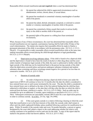 Reasonable efforts toward reunification are not required when a court has determined that:
(i) the parent has subjected the child to aggravated circumstances such as
abandonment, torture, chronic abuse, or sexual abuse;
(ii) the parent has murdered or committed voluntary manslaughter of another
child of the parent;
(iii) the parent has aided, abetted, attempted, conspired, or solicited to commit
murder or voluntary manslaughter of another child of the parent;
(iv) the parent has committed a felony assault that results in serious bodily
injury to the child or another child of the parent; or
(v) the parental rights of the parent to a sibling have been terminated
involuntarily.
When, because of any of these circumstances, the court has determined that reasonable efforts
toward reunification are not required, a permanency hearing shall be held within 30 days of the
court's determination. The statute also requires that reasonable efforts be made to finalize a
permanent placement of the child, in accordance with the permanency plan. O.C.G.A. § 15-11-
58(a)(5). It is permissible to make reasonable efforts toward reunification while at the same time
making reasonable efforts toward placing the child through adoption or legal guardianship.
O.C.G.A. § 15-11-58(a)(6).
d. Deprivation involving substance abuse. If the child is found to be a deprived child
and the deprivation is found to have been the result of alcohol or other drug abuse and the court
orders transfer of temporary legal custody of the child, the court is authorized to further order that
legal custody of the child may not be transferred back to the person having custody of the child
when the deprivation occurred unless such person undergoes substance treatment and random
substance abuse screenings and those screenings remain negative for a period of no less than six
consecutive months. O.C.G.A. §15-11-55(e).
e. Duration of custody order.
(i) An order of disposition placing a deprived child in foster care under the
supervision of DFCS will continue in force for 12 months after the date the child is considered to
have entered foster care or until sooner terminated by the court. The date the child is considered to
have entered foster care is defined as the date of the first judicial finding that the child has been
subjected to child abuse or neglect, or the date that is 60 days after the date on which the child is
removed from the home, whichever is earlier. O.C.G.A. §15-11-56(k). Such an order may be
extended for up to an additional 12 months, upon conditions as specified in O.C.G.A. § 15-11-
56(n). Subsequent extensions are unavailable; instead, DFCS must file a new deprivation petition
in order to continue custody. In re B.G., 231 Ga. App. 39 (1998).
(ii) If the court grants custody to a relative following a hearing at which the court
finds that reunification is not in the best interests of the child, the custody order shall remain in
effect until the child's eighteenth birthday unless modified following a petition for modification by a
party. Within 36 months of the custody order and every 36 months thereafter, a person or agency
designated by the court shall submit a report to the court addressing whether the relative with
custody continues to be qualified to receive and care for the child. A copy of the report shall be
mailed to the parents at their last known address. O.C.G.A. §15-11-56(i).
 
