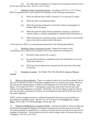 (iii) Any other order of disposition in a deprivation proceeding continues in force
for not more than two years. O.C.G.A. §15-11-56(o).
f. Mandatory filing of termination petition. According to O.C.G.A. § 15-11-56(m),
DFCS is required to file or join a petition for termination in the following circumstances:
(i) When the child has been in DFCS custody for 15 of the past 22 months;
(ii) When the child is an abandoned infant;
(iii) When the parent has murdered or committed voluntary manslaughter of
another child of the parent;
(iv) When the parent has aided, abetted, attempted, conspired, or solicited to
commit murder or voluntary manslaughter of another child of the parent; or,
(v) When the parent has committed a felony assault that results in serious bodily
injury to the child or another child of the parent.
At the same time, DFCS is to seek permanent placement of the child through adoption.
g. Mandatory filing of termination excused. Despite the existence of the
circumstances above, DFCS is not required to file or join a petition for termination if:
(i) the child is being cared for by a relative;
(ii) the case plan documents a compelling reason why termination is not in the
child's best interests; or
(iii) DFCS has not provided services necessary for the safe return of the child
to the home.
h. Retransfer of custody. See Chapter XII of this Benchbook, Return of Physical
Custody.
15. Motion for Reconsideration. There is no authority under the Juvenile Proceedings Code for
the court to entertain a motion to reconsider a judgment once it is entered in the record. However,
the court has the inherent power to modify its own judgments for at least thirty (30) days. In re
P.S.C., 143 Ga.App. 887 (1977). Consequently, counsel may seek review from the trial court
without resorting immediately to an appeal. Presumably, the time for taking an appeal would run
from the entry date of the denial of a motion for reconsideration rather than from the entry date of
the original judgment.
NOTE: It does not appear necessary to exhaust this potential trial court review procedure as a
precondition for appellate review. See O.C.G.A. §5-6-36 and 5-6-38; Rockdale Cty v. Water
Rights, 189 Ga.App. 873 (1989); In re Doe, 188 Ga.App. 255.
16. Petition for Modification or Vacation of Order. A petition to modify or vacate an order may
be filed on the grounds that changed circumstances require such in the best interest of the child.
The specific grounds for modification or vacation of an order must be set forth in clear and concise
language in the petition. This procedure may not be used to change orders of dismissal after entry
of judgment. O.C.G.A. §15-11-40.
 