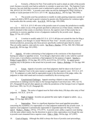 a. Formerly, a Motion for New Trial could not be used to attack an order of the juvenile
court, because a juvenile court had no authority to consider or grant new trials. The Supreme Court,
however, has now held that a juvenile court is authorized to grant new trials. In re T.A.W., 265 Ga.
106, 454 S.E.2d 134 (1995). A juvenile court order can also be challenged by filing a motion to
modify or vacate pursuant to O.C.G.A. §15-11-40. See In re M.A.L., 202 Ga.App. 768 (1992).
b. The juvenile court has jurisdiction to modify its order granting temporary custody of
a deprived child to DFCS and to permit visitation by parents who filed petition for visitation rights
four months after the custody order. In re K.B., 188 Ga.App. 199 (1988).
c. O.C.G.A. §15-11-40 vests in the juvenile court of a county the jurisdiction to modify
and vacate its orders on any of the grounds specified in subsection (a) of that statute, whether the
child is detained in that county or elsewhere; however, the superior court of that county has no
jurisdiction to exercise appellate review of judgments rendered by the juvenile court. Rossi v.
Price, 237 Ga. 651 (1976).
d. A motion to modify under O.C.G.A. §15-11-40 does not extend the time for filing a
notice of appeal, even though it is styled "Motion for New Trial." Juvenile courts are courts of
limited jurisdiction, possessing only those powers specifically conferred upon them by statute.
They are unlike superior, state and city courts. See West v. Hatcher, 219 Ga. 540, 542 (1964) and
In re C.M., 205 Ga.App. 543 (1992).
17. Appeals. All orders culminating in final judgment at the conclusion of the dispositional
hearing are subject to appellate review. Even though a deprivation order is only valid for a period
of two years, it nevertheless constitutes a final judgment for the purpose of appeal. Sanchez v.
Walker County DFCS, 135 Ga.App. 891 (1975), rev'd 235 Ga. 817 (1976). An appeal grants
standing only to the parties to the actual trial in juvenile court. Gates v. Rutledge, 151 Ga.App. 844
(1979).
a. Forum. Appeals of juvenile court final judgments shall be taken to the Court of
Appeals or Supreme Court in the same manner as appeals from the superior court. O.C.G.A. §15-
11-3. No judgment or order shall be superseded except in the discretion of the judge; rather, the
judgment or order shall stand until reversed or modified by the reviewing court.
b. Constitutional Challenges. Appeals asserting a federal or state constitutional
construction or challenge must be taken to the Georgia Supreme Court (Ga.Const. 1983, Act VI,
§V1, Paragraph II) and all other appeals are within the jurisdiction of the Georgia Court of Appeals
(Ga.Const. 1983, Act VI, §V, Paragraph III).
c. Notice. The notice of appeal must be filed within thirty (30) days after entry of final
judgment. O.C.G.A. §5-6-38.
d. Right of Appeal. Juveniles are granted the same rights of appeal as adults. J.J. v.
State, 135 Ga.App. 660 (1975).
e. Supersedeas. There is a significant departure from usual appellate procedure
concerning the availability of a supersedeas of a final judgment tendered by the juvenile court. A
superior court judgment is automatically superseded or suspended upon the filing of a timely
appeal. Walker v. Walker, 239 Ga. 175 (1977). A juvenile court, unlike a superior court dealing
with the same subject matter, has the discretion to grant or deny supersedeas even though the case
in juvenile court emanated from a superior court. Elder v. Elder, 184 Ga.App. 167 (1987).
18. Court of Inquiry. Although the child is always the focus of juvenile court proceedings,
 