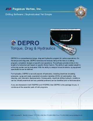 Pegasus Vertex, Inc.
Drilling Software | Sophisticated Yet Simple
DEPRO
Torque, Drag & Hydraulics
DEPRO is a comprehensive torque, drag and hydraulics program for various operations. On
the torque and drag side, DEPRO removes and reduces many of the risks in a drilling
program, completion designs or specific tool operations. The software provides limits in the
length of a horizontal well based on specific friction factors. The ability to get needed weight to
a liner-top packer can be evaluated. With the ability to analyze forces downhole, rig equipment
specifications can be defined.
For hydraulics, DEPRO covers all aspects of hydraulics, including downhole circulating
pressures, surge and swab, equivalent circulation densities (ECD), bit optimization, hole
cleaning, and volumetric displacements. Consequently, downhole drilling hydraulic conditions
can be critically examined and any potential problems can be identified prior to field execution.
If you are interested in both TADPRO and HYDPRO, then DEPRO is the package for you. It
combines all the essential parts of both programs.
6100 Corporate Dr., Ste 448, Houston, TX 77036, USA | Tel: (713) 981-5558 | Fax: (713) 981-5556 | www.pvisoftware.com
 