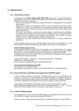 VAE – document d'information du PESM Bourgogne – mars 2015 - 12/14
VI - ADRESSES UTILES
VI.1. Lieux et sites ressources
En Bourgogne, les Points relais conseil (PRC) VAE, financés par le Conseil régional de
Bourgogne, informent et conseillent toute personne intéressée par la validation des acquis de
l'expérience. Ils ont pour mission de :
- fournir au demandeur une information ciblée et détaillée sur le dispositif de la VAE (objectif,
durée, étapes, …) ;
- déterminer si le projet du demandeur relève ou non du dispositif de la VAE et, sinon,
orienter celui-ci vers un autre interlocuteur ; si la demande auprès du valideur n'aboutit pas,
le PRC peut accueillir à nouveau la personne afin de lui fournir d'autres pistes relatives à son
projet professionnel ;
- l'aider, avec des entretiens et une documentation adaptée, à identifier les titres, diplômes
ou certificats pour lesquels, il pourrait, au vu de son expérience, faire une demande de VAE ;
- l'informer sur les modalités de la procédure de validation (par exemple, les pièces
justificatives de son activité, les étapes, la nature des épreuves) ;
- l'orienter vers le ou (les) valideur(s) pertinents en fonction de la ou (des) certification(s)
identifiée(s).
La liste régulièrement mise à jour des Points Relais Conseil VAE est consultable sur le site
Internet du Centre régional de Ressources Bourgogne (C2R) : www.c2r-bourgogne.org
Liaisons Arts Bourgogne - le lab
Le lab organisera en avril et mai 2015, en Bourgogne et en Franche-Comté, les réunions
d'information sur la VAE du diplôme d'Etat de professeur de musique proposée par le PESM
Bourgogne. Il n'est pas obligatoire d'assister à ces réunions pour se présenter à la VAE.
Le lab proposera aussi, entre novembre 2015 et avril 2016, l'accompagnement des candidats
recevables qui en feront la demande.
Liaisons Arts Bourgogne – Apogée B – 8, rond-point de la Nation – 21000 Dijon
03 80 68 23 56 - www.le-lab.info
Personne contact : Géraldine TOUTAIN – gtoutain@le-lab.info
Les sites Internet de référence sur la VAE :
www.vae.gouv.fr / www.centre-inffo.fr
www.legifrance.gouv.fr (pour se procurer tout les textes officiels, loi, décrets et arrêtés)
VI.2. Passer la VAE dans une discipline non proposée par le PESM Bourgogne
Si vous souhaitez présenter la VAE pour le diplôme d'Etat dans une autre discipline (ou
domaine, ou option) que celles proposées par le PESM Bourgogne (cf. chapitre IV, page 9),
renseignez-vous auprès des autres centres de formation habilité pour le diplôme d'Etat pour
connaître les disciplines qu'ils dispensent et les dates auxquelles ils organisent la VAE.
La liste des Centres habilités est consultable en ligne sur le site de la Cité de la musique :
http://mediatheque.citedelamusique.fr/masc/?url=/mediacomposite/cim/ (fiches pratiques,
métiers de la musique, enseignement dans les conservatoires et pôles supérieurs, coordonnées)
VI.3. La VAE au PESM Bourgogne
Les informations concernant la VAE au PESM Bourgogne sont régulièrement mises à jour sur le
site du PESM, sur la page : www.pesm-bourgogne.fr/node/128
Personne contact : Louise LALLIER, assistante VAE - vae@pesm-bourgogne.fr - 03 80 58 98 92
 