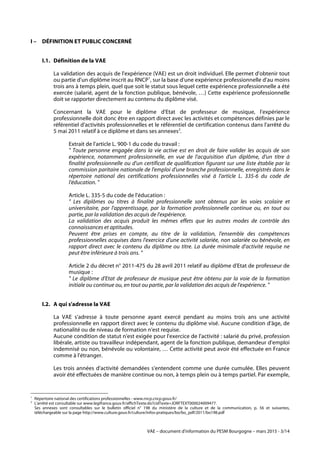VAE – document d'information du PESM Bourgogne – mars 2015 - 3/14
I – DÉFINITION ET PUBLIC CONCERNÉ
I.1. Définition de la VAE
La validation des acquis de l'expérience (VAE) est un droit individuel. Elle permet d'obtenir tout
ou partie d'un diplôme inscrit au RNCP1
, sur la base d'une expérience professionnelle d'au moins
trois ans à temps plein, quel que soit le statut sous lequel cette expérience professionnelle a été
exercée (salarié, agent de la fonction publique, bénévole, …) Cette expérience professionnelle
doit se rapporter directement au contenu du diplôme visé.
Concernant la VAE pour le diplôme d'Etat de professeur de musique, l'expérience
professionnelle doit donc être en rapport direct avec les activités et compétences définies par le
référentiel d'activités professionnelles et le référentiel de certification contenus dans l'arrêté du
5 mai 2011 relatif à ce diplôme et dans ses annexes2
.
Extrait de l'article L. 900-1 du code du travail :
" Toute personne engagée dans la vie active est en droit de faire valider les acquis de son
expérience, notamment professionnelle, en vue de l'acquisition d'un diplôme, d'un titre à
finalité professionnelle ou d'un certificat de qualification figurant sur une liste établie par la
commission paritaire nationale de l'emploi d'une branche professionnelle, enregistrés dans le
répertoire national des certifications professionnelles visé à l'article L. 335-6 du code de
l'éducation. "
Article L. 335-5 du code de l'éducation :
" Les diplômes ou titres à finalité professionnelle sont obtenus par les voies scolaire et
universitaire, par l'apprentissage, par la formation professionnelle continue ou, en tout ou
partie, par la validation des acquis de l'expérience.
La validation des acquis produit les mêmes effets que les autres modes de contrôle des
connaissances et aptitudes.
Peuvent être prises en compte, au titre de la validation, l'ensemble des compétences
professionnelles acquises dans l'exercice d'une activité salariée, non salariée ou bénévole, en
rapport direct avec le contenu du diplôme ou titre. La durée minimale d'activité requise ne
peut être inférieure à trois ans. "
Article 2 du décret n° 2011-475 du 28 avril 2011 relatif au diplôme d'Etat de professeur de
musique :
" Le diplôme d'Etat de professeur de musique peut être obtenu par la voie de la formation
initiale ou continue ou, en tout ou partie, par la validation des acquis de l'expérience. "
I.2. A qui s'adresse la VAE
La VAE s'adresse à toute personne ayant exercé pendant au moins trois ans une activité
professionnelle en rapport direct avec le contenu du diplôme visé. Aucune condition d'âge, de
nationalité ou de niveau de formation n'est requise.
Aucune condition de statut n'est exigée pour l'exercice de l'activité : salarié du privé, profession
libérale, artiste ou travailleur indépendant, agent de la fonction publique, demandeur d'emploi
indemnisé ou non, bénévole ou volontaire, … Cette activité peut avoir été effectuée en France
comme à l'étranger.
Les trois années d'activité demandées s'entendent comme une durée cumulée. Elles peuvent
avoir été effectuées de manière continue ou non, à temps plein ou à temps partiel. Par exemple,
	
  	
  	
  	
  	
  	
  	
  	
  	
  	
  	
  	
  	
  	
  	
  	
  	
  	
  	
  	
  	
  	
  	
  	
  	
  	
  	
  	
  	
  	
  	
  	
  	
  	
  	
  	
  	
  	
  	
  	
  	
  	
  	
  	
  	
  	
  	
  	
  	
  	
  	
  	
  	
  	
  	
  	
  
1
Répertoire national des certifications professionnelles - www.rncp.cncp.gouv.fr/
2
L'arrêté est consultable sur www.legifrance.gouv.fr/affichTexte.do?cidTexte=JORFTEXT000024009477.
Ses annexes sont consultables sur le bulletin officiel n° 198 du ministère de la culture et de la communication, p. 56 et suivantes,
téléchargeable sur la page http://www.culture.gouv.fr/culture/infos-pratiques/bo/bo_pdf/2011/bo198.pdf
 