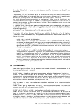 VAE – document d'information du PESM Bourgogne – mars 2015 - 4/14
six années effectuées à mi-temps permettent de comptabiliser les trois années d'expérience
demandées.
Concernant la VAE pour le diplôme d'Etat de professeur de musique, il faut justifier d'une ou
plusieurs activités d'une durée cumulée d'au moins trois années, dont au moins l'équivalent de
deux années d'enseignement dans la discipline, le domaine et l'option concernés.
Une année d'enseignement correspond à un enseignement d'une durée de vingt heures par
semaine sur trente semaines par an, soit 600 heures d'enseignement dispensées par an, dans la
discipline, le domaine et l'option concernés. Les activités à temps partiel sont prises en comptes
au prorata du temps travaillé.
La troisième année d'activité peut être constituée d'autres activités (par exemple celle d'artiste
musicien), mais celles-ci doivent rester en rapport direct avec le contenu du diplôme d'Etat de
professeur de musique.
(cf. chapitre IV pour des précisions sur les critères de recevabilité).
L'inscription doit se faire dans une discipline, avec précision du domaine et/ou de l'option.
L'expérience professionnelle doit être en rapport direct avec à la fois la discipline, le domaine et
l'option concernés.
Article L. 613-3 du code de l'éducation :
" Toute personne qui a exercé pendant au moins trois ans une activité professionnelle, salariée,
non salariée ou bénévole, en rapport avec l'objet de sa demande, peut demander la validation
des acquis de son expérience pour justifier tout ou partie des connaissances et des aptitudes
exigées pour l'obtention d'un diplôme ou titre délivré, au nom de l'Etat, par un établissement
d'enseignement supérieur "
Article 16 de l'arrêté du 5 mai 2011 relatif au diplôme d'Etat de professeur de musique :
" Le diplôme d'Etat de professeur de musique peut être délivré par la validation des acquis de
l'expérience aux candidats qui justifient de compétences acquises dans l'exercice d'activités
salariées, non salariées ou bénévoles, de façon continue ou non, en rapport direct avec les
activités et compétences définies par le référentiel, d'une durée cumulée d'au moins trois
années dont au moins l'équivalent de deux années d'enseignement dans la discipline, le
domaine et l'option concernés, correspondant à un enseignement d'une durée de vingt heures
par semaine sur trente semaines par année. "
I.3. Textes de référence
LOI n° 2002-73 du 17 janvier 2002 de modernisation sociale - chapitre II Développement de la
formation professionnelle – section 1.
DECRET n° 2002-795 du 3 mai 2002 relatif au congé pour validation des acquis de l’expérience.
DECRETS n° 2002-1459 et n°1460 du 16 décembre 2002 relatifs à la prise en charge par les
employeurs des actions de validation des acquis de l'expérience et portant modification du titre
V du livre IX du code du travail, à la libéralisation des actes d’accompagnement et au contrôle
des organismes assistant le candidat dans la procédure VAE.
LOI n°84-594 du 12 juillet 1984 relative à la formation des agents de la fonction publique
territoriale.
DÉCRET n°2007-1845 du 26 décembre 2007 relatif à la formation professionnelle tout au long de
la vie des agents de la fonction publique territoriale.
DÉCRET n°2011-475 du 28 avril 2011 relatif au diplôme d'Etat de professeur de musique.
ARRETE du 5 mai 2011 et ses annexes relatif au diplôme d'Etat de professeur de musique et
fixant les conditions d'habilitation des établissements d'enseignement supérieur à délivrer ce
diplôme (annexe 1, contexte du métier, référentiel d'activités professionnelles et référentiel de
certification ; annexe 2, disciplines, domaines, options ; annexe 3, obtention par la validation des
acquis de l'expérience, modalités d'évaluation ; annexe 4, liste des établissements).
 
