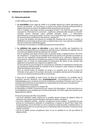 VAE – document d'information du PESM Bourgogne – mars 2015 - 5/14
II – DÉMARCHE ET GRANDES ÉTAPES
II.1. Démarche générale
La VAE s'effectue en deux temps :
1. La recevabilité a pour objet de vérifier si le candidat répond aux critères demandés pour
pouvoir se présenter ; en l'occurrence, au moins trois années d'activité professionnelle en
rapport direct avec le contenu du diplôme d'Etat de professeur de musique.
Pour le candidat, cette étape consiste à renseigner le livret 1, dit "livret de recevabilité", qui
regroupe les informations le concernant : expérience professionnelle (emploi ou fonction
occupée, secteur d'activité, statut, périodes d'emploi, durée, …), informations
administratives, niveau de formation. Le livret 1 est un formulaire type. Il doit s'accompagner
de toutes les pièces justificatives nécessaire (cf. chapitre IV).
Un accusé de réception sera adressé au candidat dès réception de son livret 1 complet. Le
PESM devra ensuite traiter le dossier dans un délai de deux mois. Tout rejet de la recevabilité
doit être motivé par le PESM Bourgogne.
Si le dossier est recevable, le candidat peut poursuivre la procédure.
2. La validation des acquis en elle-même a pour objet de vérifier que l'expérience du
candidat correspond bien aux compétences attendues pour l'obtention du diplôme visé, en
l'occurrence le diplôme d'Etat de professeur de musique.
Pour le candidat, cette étape consiste, dans un premier temps, à rédiger le livret 2, dit "livret
de compétence" : il s'agit pour le candidat de décrire les tâches et les activités accomplies au
cours de son expérience professionnelle et/ou bénévole et/ou volontaire, d'exposer ses
connaissances, aptitudes et compétences acquises et leur adéquation avec le référentiel du
diplôme visé. Le niveau de responsabilité et d'autonomie des tâches et des activités doit
également correspondre aux exigences du diplôme visé.
Ce livret permet au jury d'analyser les connaissances, aptitudes et compétences acquises lors
de l'expérience professionnelle du candidat et de les comparer à celles relatives au diplôme
d'Etat de professeur de musique.
Dans un second temps, le candidat est invité à un entretien avec le jury. A l'issue de
l'entretien, le jury peut, s'il le souhaite, demander à compléter ultérieurement l'entretien par
une mise en situation professionnelle ou reconstituée.
A l'issue de la recevabilité et avant l'envoi du livret de compétence, les candidats qui le
souhaitent peuvent bénéficier d'un accompagnement. L'accompagnement est une aide
méthodologique pour constituer le livret de compétence et préparer l'entretien avec le jury. Le
candidat reste néanmoins le seul rédacteur et responsable de ses décisions et productions.
L'accompagnement est facultatif.
L'accompagnement est payant (cf. chapitre III).
En Bourgogne, le PESM a conventionné avec Liaisons Arts Bourgogne – le lab pour fournir un
accompagnement aux candidats qui en feront la demande. Tout autre organisme extérieur peut
également être sollicité.
A l'issue du processus de VAE, le jury décide :
• soit d’une validation totale, auquel cas le candidat devient titulaire du diplôme d’Etat de
professeur de musique dans les discipline, domaine et option considérés.
• soit d’une validation partielle : certaines compétences seront validées ; le président du jury
précise les connaissances, aptitudes et compétences à acquérir et devant faire l’objet d’un
travail spécifique, d'une formation ou d'une expérience professionnelle complémentaires. Le
candidat dispose alors de cinq années pour se représenter dans la discipline, le domaine et/ou
l'option concernés.
• soit de ne valider aucune compétence. Dans ce cas, le candidat ne se voit pas délivrer le
diplôme d’Etat.
 