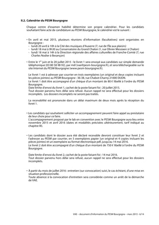 VAE – document d'information du PESM Bourgogne – mars 2015 - 6/14
II.2. Calendrier du PESM Bourgogne
Chaque centre d’examen habilité détermine son propre calendrier. Pour les candidats
souhaitant faire acte de candidature au PESM Bourgogne, le calendrier est le suivant :
• En avril et mai 2015, plusieurs réunions d’information (facultatives) sont organisées en
Bourgogne :
- lundi 20 avril à 10h à la Cité des musiques d'Auxerre (7, rue de l'Île aux plaisirs)
- lundi 18 mai à 9h30 au Conservatoire du Grand Chalon (1, rue Olivier Messiaen à Chalon)
- lundi 18 mai à 14h à la Direction régionale des affaires culturelles de Franche-Comté (7, rue
Charles Nodier à Besançon)
• Entre le 1er
juin et le 20 juillet 2015 : le livret 1 sera envoyé aux candidats sur simple demande
téléphonique (03 80 58 98 92), par mél (vae@pesm-bourgogne.fr), et sera téléchargeable sur le
site Internet du PESM Bourgogne (www.pesm-bourgogne.fr).
Le livret 1 est à adresser par courrier en trois exemplaires (un original et deux copies incluant
les pièces jointes) au PESM Bourgogne : 36-38, rue Chabot-Charny 21000 DIJON.
Le livret 1 doit être accompagné d'un chèque d'un montant de 80 € libellé à l'ordre du PESM
Bourgogne.
Date limite d’envoi du livret 1, cachet de la poste faisant foi : 20 juillet 2015.
Tout dossier parvenu hors délai sera refusé. Aucun rappel ne sera effectué pour les dossiers
incomplets. Les dossiers incomplets ne seront pas traités.
La recevabilité est prononcée dans un délai maximum de deux mois après la réception du
livret 1.
• Les candidats qui souhaitent solliciter un accompagnement peuvent faire appel au prestataire
de leur choix pour ce faire.
L'accompagnement proposé par le lab en convention avec le PESM Bourgogne aura lieu entre
novembre 2015 et avril 2016 (dates et modalités précisées ultérieurement, tarif indiqué au
chapitre III).
• Les candidats dont le dossier aura été déclaré recevable devront constituer leur livret 2 et
l'adresser au PESM par courrier, en 5 exemplaires papier (un original et 4 copies incluant les
pièces jointes) et un exemplaire au format électronique pdf, jusqu'au 14 mai 2016.
Le livret 2 doit être accompagné d'un chèque d'un montant de 750 € libellé à l'ordre du PESM
Bourgogne.
Date limite d’envoi du livret 2, cachet de la poste faisant foi : 14 mai 2016.
Tout dossier parvenu hors délai sera refusé, aucun rappel ne sera effectué pour les dossiers
incomplets.
• À partir du mois de juillet 2016 : entretien (sur convocation) suivi, le cas échéant, d'une mise en
situation professionnelle.
Toute absence à la convocation d'entretien sera considérée comme un arrêt de la démarche
de VAE.
 