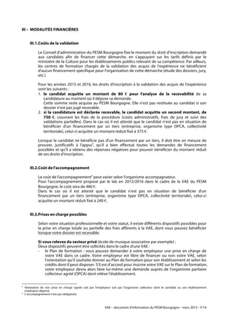 VAE – document d'information du PESM Bourgogne – mars 2015 - 7/14
III – MODALITÉS FINANCIÈRES
III.1.Coûts de la validation
Le Conseil d'administration du PESM Bourgogne fixe le montant du droit d'inscription demandé
aux candidats afin de financer cette démarche, en s'appuyant sur les tarifs définis par le
ministère de la Culture pour les établissements publics relevant de sa compétence. Par ailleurs,
les centres de formation chargés de la validation des acquis de l'expérience ne bénéficient
d'aucun financement spécifique pour l'organisation de cette démarche (étude des dossiers, jury,
etc.)
Pour les années 2015 et 2016, les droits d'inscription à la validation des acquis de l'expérience
sont les suivants :
1. le candidat acquitte un montant de 80 € pour l'analyse de la recevabilité de sa
candidature au moment où il dépose sa demande.
Cette somme reste acquise au PESM Bourgogne. Elle n'est pas restituée au candidat si son
dossier n'est pas jugé recevable.
2. si la candidature est déclarée recevable, le candidat acquitte un second montant, de
750 €, couvrant les frais de la procédure (coûts administratifs, frais de jury et suivi des
validations partielles). Dans le cas où il est attesté que le candidat n'est pas en situation de
bénéficier d'un financement par un tiers (entreprise, organisme type OPCA, collectivité
territoriale), celui-ci acquitte un montant réduit fixé à 375 €.
Lorsque le candidat ne bénéficie pas d'un financement par un tiers, il doit être en mesure de
prouver, justificatifs à l'appui3
, qu'il a bien effectué toutes les demandes de financement
possibles et qu'il a obtenu des réponses négatives pour pouvoir bénéficier du montant réduit
de ses droits d'inscription.
III.2.Coût de l'accompagnement
Le coût de l'accompagnement4
peut varier selon l'organisme accompagnateur.
Pour l'accompagnement proposé par le lab en 2015/2016 dans le cadre de la VAE du PESM
Bourgogne, le coût sera de 480 €.
Dans le cas où il est attesté que le candidat n'est pas en situation de bénéficier d'un
financement par un tiers (entreprise, organisme type OPCA, collectivité territoriale), celui-ci
acquitte un montant réduit fixé à 240 €.
III.3.Prises en charge possibles
Selon votre situation professionnelle et votre statut, il existe différents dispositifs possibles pour
la prise en charge totale ou partielle des frais afférents à la VAE, dont vous pouvez bénéficier
lorsque votre dossier est recevable.
Si vous relevez du secteur privé (école de musique associative par exemple) :
Deux dispositifs peuvent être sollicités dans le cadre d'une VAE :
- le Plan de formation : vous pouvez demander à votre employeur une prise en charge de
votre VAE dans ce cadre. Votre employeur est libre de financer ou non votre VAE, selon
l'orientation qu'il souhaite donner au Plan de formation pour son établissement et selon les
crédits dont il peut disposer. S'il est d'accord pour inscrire votre VAE sur le Plan de formation,
votre employeur devra alors faire lui-même une demande auprès de l'organisme paritaire
collecteur agréé (OPCA) dont relève l'établissement.
	
  	
  	
  	
  	
  	
  	
  	
  	
  	
  	
  	
  	
  	
  	
  	
  	
  	
  	
  	
  	
  	
  	
  	
  	
  	
  	
  	
  	
  	
  	
  	
  	
  	
  	
  	
  	
  	
  	
  	
  	
  	
  	
  	
  	
  	
  	
  	
  	
  	
  	
  	
  	
  	
  	
  	
  
3
Attestation de non prise en charge signée soit par l'employeur soit par l'organisme collecteur dont le candidat ou son établissement
employeur dépend.
4
L'accompagnement n'est pas obligatoire.
 