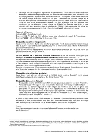 VAE – document d'information du PESM Bourgogne – mars 2015 - 8/14
- Le congé VAE : le congé VAE a pour but de permettre au salarié désirant faire valider son
expérience de s'absenter pour participer aux épreuves de validation ou pour bénéficier d'un
accompagnement à la préparation de cette validation. Ce congé est d'une durée maximale
de 24h de temps de travail consécutifs ou non. La demande de prise en charge est à
adresser à l'organisme paritaire collecteur agréé au titre du congé individuel de formation
(OPACIF) dont votre établissement dépend. Les frais afférents à la VAE peuvent être
totalement ou partiellement pris en charge par l'OPACIF en fonction des règles et des
priorités qu'il aura édictées. Dans la plupart des OPACIF, il est nécessaire de suivre un
accompagnement pour que les droits d'inscription à la VAE soient pris en charge.
Textes de références :
Article L. 900-1 du code du travail.
Décret n° 2002-795 du 3 mai 2002 relatif au congé pour validation des acquis de l’expérience.
Décrets n° 2002-1459 et n°1460 du 16 décembre 2002.
Si vous êtes travailleur indépendant :
Vous pouvez bénéficier d'une prise en charge par votre Fonds d'assurance formation si vous
êtes à jour de vos contributions spécifiques pour le financement des actions de formation
professionnelle continue.
Pour les travailleurs indépendants, le Fonds d'assurance formation est l'AGEFICE. Pour les
professions libérales, il s'agit du FIF-PL.
Si vous relevez de la fonction publique territoriale (école de musique municipale par
exemple) en position d'agent titulaire ou non titulaire (contractuel, vacataire, …) :
Vous pouvez demander une prise en charge à votre collectivité, en référence à la loi n°84-594 du
12 juillet 1984 relative à la formation des agents de la fonction publique territoriale et au décret
n°2007-1845 du 26 décembre 2007 relatif à la formation professionnelle tout au long de la vie
des agents de la fonction publique territoriale.
Dans un premier temps, il faut vous adresser au directeur de votre école de musique ou à votre
chef de service ou au service des ressources humaines de votre collectivité.
Si vous êtes intermittent du spectacle :
Vous devez vous adresser directement à l'AFDAS, dont certains dispositifs sont prévus
spécifiquement pour la prise en charge des démarches de VAE.
Si vous êtes demandeur d'emploi :
- Si vous êtes inscrits à Pôle Emploi : Pôle emploi peut vous accorder une aide financière.
Adressez-vous à votre agence pour connaître les dispositifs dont vous pouvez bénéficier.
- Demandez au Conseil régional de votre région de résidence s'il a mis en place des
possibilités de prise en charge de la VAE spécifiques aux demandeurs d'emploi. En
Bourgogne, le Conseil Régional de Bourgogne peut prendre en charge le financement de
votre prestation d'accompagnement par le biais du "Passeport VAE"5
. Pour en savoir plus,
adressez-vous à un Point Relais Conseil VAE6
.
A noter : si vous avez travaillé 4 mois en CDD, au cours des 12 derniers mois et, par ailleurs, avez
été salarié 24 mois, consécutifs ou non, dans les 5 dernières années, vous avez droit au congé
VAE. Renseignez-vous auprès de l'OPACIF dont dépend votre dernier employeur.
Source :
http://www.vae.gouv.fr/espace-ressources/fiches-outil/financer-une-demarche-vae-
particuliers.html
	
  	
  	
  	
  	
  	
  	
  	
  	
  	
  	
  	
  	
  	
  	
  	
  	
  	
  	
  	
  	
  	
  	
  	
  	
  	
  	
  	
  	
  	
  	
  	
  	
  	
  	
  	
  	
  	
  	
  	
  	
  	
  	
  	
  	
  	
  	
  	
  	
  	
  	
  	
  	
  	
  	
  	
  
5
Publics éligibles au Passeport en Bourgogne : demandeurs d'emploi, inscrits ou non à Pôle Emploi, indemnisés ou non ; personnes en congé
parental ; salariés en congé sabbatique ; fonctionnaires en disponibilité ; demandeurs d'emploi cumulant une activité salariée de 10 heures
hebdomadaires maximum.	
  
6
Voir chapitre VI les coordonnées des Points Relais Conseil en Bourgogne
 