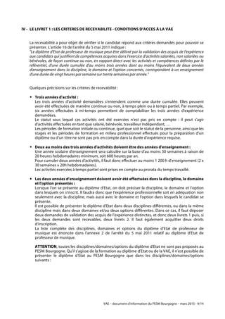 VAE – document d'information du PESM Bourgogne – mars 2015 - 9/14
IV - LE LIVRET 1 : LES CRITERES DE RECEVABILITE - CONDITIONS D'ACCES À LA VAE
La recevabilité a pour objet de vérifier si le candidat répond aux critères demandés pour pouvoir se
présenter. L'article 16 de l'arrêté du 5 mai 2011 indique :
"Le diplôme d'Etat de professeur de musique peut être délivré par la validation des acquis de l'expérience
aux candidats qui justifient de compétences acquises dans l'exercice d'activités salariées, non salariées ou
bénévoles, de façon continue ou non, en rapport direct avec les activités et compétences définies par le
référentiel, d'une durée cumulée d'au moins trois années dont au moins l'équivalent de deux années
d'enseignement dans la discipline, le domaine et l'option concernés, correspondant à un enseignement
d'une durée de vingt heures par semaine sur trente semaines par année."
Quelques précisions sur les critères de recevabilité :
! Trois années d'activité :
Les trois années d'activité demandées s'entendent comme une durée cumulée. Elles peuvent
avoir été effectuées de manière continue ou non, à temps plein ou à temps partiel. Par exemple,
six années effectuées à mi-temps permettent de comptabiliser les trois années d'expérience
demandées.
Le statut sous lequel ces activités ont été exercées n'est pas pris en compte : il peut s'agir
d'activités effectuées en tant que salarié, bénévole, travailleur indépendant, …
Les périodes de formation initiale ou continue, quel que soit le statut de la personne, ainsi que les
stages et les périodes de formation en milieu professionnel effectués pour la préparation d'un
diplôme ou d'un titre ne sont pas pris en compte dans la durée d'expérience requise.
! Deux au moins des trois années d'activités doivent être des années d'enseignement :
Une année scolaire d'enseignement sera calculée sur la base d'au moins 30 semaines à raison de
20 heures hebdomadaires minimum, soit 600 heures par an.
Pour cumuler deux années d'activités, il faut donc effectuer au moins 1 200 h d'enseignement (2 x
30 semaines x 20h hebdomadaires).
Les activités exercées à temps partiel sont prises en compte au prorata du temps travaillé.
! Les deux années d'enseignement doivent avoir été effectuées dans la discipline, le domaine
et l'option présentés :
Lorsque l'on se présente au diplôme d'Etat, on doit préciser la discipline, le domaine et l'option
dans lesquels on s'inscrit. Il faudra donc que l'expérience professionnelle soit en adéquation non
seulement avec la discipline, mais aussi avec le domaine et l'option dans lesquels le candidat se
présente.
Il est possible de présenter le diplôme d'Etat dans deux disciplines différentes, ou dans la même
discipline mais dans deux domaines et/ou deux options différentes. Dans ce cas, il faut déposer
deux demandes de validation des acquis de l'expérience distinctes, et donc deux livrets 1 puis, si
les deux demandes sont recevables, deux livrets 2. Il faut également acquitter deux droits
d'inscription.
La liste complète des disciplines, domaines et options du diplôme d'Etat de professeur de
musique est énoncée dans l'annexe 2 de l'arrêté du 5 mai 2011 relatif au diplôme d'Etat de
professeur de musique.
ATTENTION, toutes les disciplines/domaines/options du diplôme d'Etat ne sont pas proposés au
PESM Bourgogne. Qu'il s'agisse de la formation au diplôme d'Etat ou de la VAE, il n'est possible de
présenter le diplôme d'Etat au PESM Bourgogne que dans les disciplines/domaines/options
suivants :
 