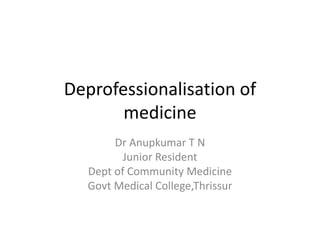 Deprofessionalisation of
medicine
Dr Anupkumar T N
Junior Resident
Dept of Community Medicine
Govt Medical College,Thrissur
 