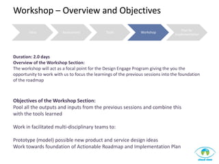 Workshop – Overview and Objectives
                                                                                      Plan for
        Intro            Assessment            Tools            Workshop
                                                                                  Implementation




Duration: 2.0 days
Overview of the Workshop Section:
The workshop will act as a focal point for the Design Engage Program giving the you the
opportunity to work with us to focus the learnings of the previous sessions into the foundation
of the roadmap



Objectives of the Workshop Section:
Pool all the outputs and inputs from the previous sessions and combine this
with the tools learned

Work in facilitated multi-disciplinary teams to:

Prototype (model) possible new product and service design ideas
Work towards foundation of Actionable Roadmap and Implementation Plan
 
