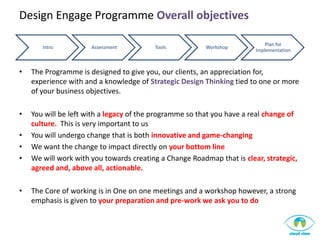 Design Engage Programme Overall objectives

                                                                            Plan for
       Intro          Assessment         Tools           Workshop
                                                                        Implementation



•   The Programme is designed to give you, our clients, an appreciation for,
    experience with and a knowledge of Strategic Design Thinking tied to one or more
    of your business objectives.

•   You will be left with a legacy of the programme so that you have a real change of
    culture. This is very important to us
•   You will undergo change that is both innovative and game-changing
•   We want the change to impact directly on your bottom line
•   We will work with you towards creating a Change Roadmap that is clear, strategic,
    agreed and, above all, actionable.

•   The Core of working is in One on one meetings and a workshop however, a strong
    emphasis is given to your preparation and pre-work we ask you to do
 