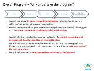 Overall Program – Why undertake the program?

                                                                            Plan for
        Intro          Assessment         Tools          Workshop
                                                                        Implementation



 •   You will learn how to gain a competitive advantage by being able to create a
     culture of innovation within your organization
 •   You will learn more about your customers (and potential customers) allowing you
     to create more relevant and desirable products and services

 •   You will identify new directions and opportunities for growth, expansion and
     development directly impacting on your bottom line
 •   We will help you not be hindered by clinging to tried and tested ways of doing
     business and engaging with their customers – we want you to take your eyes off
     the rear view mirror
 •   We will help you create new perspectives and views on the business
 