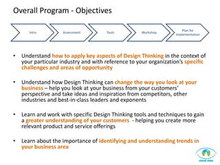Overall Program - Objectives

                                                                     Plan for
      Intro        Assessment        Tools         Workshop
                                                                 Implementation




• Understand how to apply key aspects of Design Thinking in the context of
  your particular industry and with reference to your organization’s specific
  challenges and areas of opportunity

• Understand how Design Thinking can change the way you look at your
  business – help you look at your business from your customers’
  perspective and take ideas and inspiration from competitors, other
  industries and best-in-class leaders and exponents

• Learn and work with specific Design Thinking tools and techniques to gain
  a greater understanding of your customers - helping you create more
  relevant product and service offerings

• Learn about the importance of identifying and understanding trends in
  your business area
 