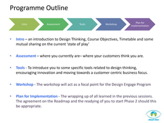 Programme Outline
                                                                           Plan for
       Intro          Assessment         Tools          Workshop
                                                                       Implementation




•   Intro – an introduction to Design Thinking, Course Objectives, Timetable and some
    mutual sharing on the current ‘state of play’

•   Assessment – where you currently are– where your customers think you are.

•   Tools - To introduce you to some specific tools related to design thinking,
    encouraging innovation and moving towards a customer centric business focus.

•   Workshop - The workshop will act as a focal point for the Design Engage Program

•   Plan for Implementation - The wrapping up of all learned in the previous sessions.
    The agreement on the Roadmap and the readying of you to start Phase 2 should this
    be appropriate.
 