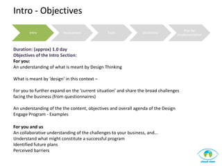 Intro - Objectives
                                                                                       Plan for
        Intro            Assessment            Tools            Workshop
                                                                                   Implementation



Duration: (approx) 1.0 day
Objectives of the Intro Section:
For you:
An understanding of what is meant by Design Thinking

What is meant by ‘design’ in this context –

For you to further expand on the ‘current situation’ and share the broad challenges
facing the business (from questionnaires)

An understanding of the the content, objectives and overall agenda of the Design
Engage Program - Examples

For you and us
An collaborative understanding of the challenges to your business, and…
Understand what might constitute a successful program
Identified future plans
Perceived barriers
 