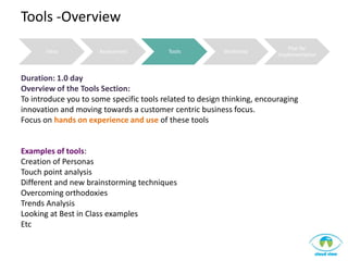 Tools -Overview
                                                                             Plan for
       Intro          Assessment          Tools          Workshop
                                                                         Implementation



Duration: 1.0 day
Overview of the Tools Section:
To introduce you to some specific tools related to design thinking, encouraging
innovation and moving towards a customer centric business focus.
Focus on hands on experience and use of these tools


Examples of tools:
Creation of Personas
Touch point analysis
Different and new brainstorming techniques
Overcoming orthodoxies
Trends Analysis
Looking at Best in Class examples
Etc
 