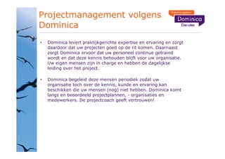 Projectmanagement volgens
Dominica
 Dominica levert praktijkgerichte expertise en ervaring en zorgt
 daardoor dat uw projecten goed op de rit komen. Daarnaast
 zorgt Dominica ervoor dat uw personeel continue getraind
 wordt en dat deze kennis behouden blijft voor uw organisatie.
 Uw eigen mensen zijn in charge en hebben de dagelijkse
 leiding over het project.

 Dominica begeleid deze mensen periodiek zodat uw
 organisatie toch over de kennis, kunde en ervaring kan
 beschikken die uw mensen (nog) niet hebben. Dominica komt
 langs en beoordeeld projectplannen, - organisaties en
 medewerkers. De projectcoach geeft vertrouwen!
 