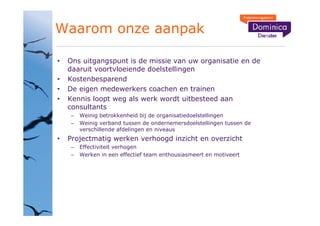 Waarom onze aanpak

 Ons uitgangspunt is de missie van uw organisatie en de
 daaruit voortvloeiende doelstellingen
 Kostenbesparend
 De eigen medewerkers coachen en trainen
 Kennis loopt weg als werk wordt uitbesteed aan
 consultants
    Weinig betrokkenheid bij de organisatiedoelstellingen
    Weinig verband tussen de ondernemersdoelstellingen tussen de
    verschillende afdelingen en niveaus
 Projectmatig werken verhoogd inzicht en overzicht
    Effectiviteit verhogen
    Werken in een effectief team enthousiasmeert en motiveert
 