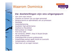 Waarom Dominica

 Uw doe lst e llin ge n zij n on s u it ga ngspu n t
 Van vorm naar inhoud
 Coachen en trainen van uw eigen personeel
 Borging kennis en optimalisatie van uw processen
 Resultaat
 Kostenbeheersing
 Kwaliteit/ High performance
 Snelheid en flexibiliteit
 Betrouwbaar en integer
 First time right
 No-nonsense, SMART, Keep It Stupid Simple
 Uniek professioneel
 Praktijkgerichte ervaren professionals
 Projectmatig werken geeft inzicht en overzicht
 Smaakmakers, enthousiast
 Haal meer uit uw eigen mensen
 