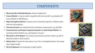  Microcontroller/Embedded System: Arduino, Raspberry Pi
 Camera Module: A camera module compatible with microcontroller (e.g., Raspberry Pi
Camera Module or USB Webcam).
 Object Recognition Software: Libraries such as TensorFlow, OpenCV, or YOLO for object
detection and recognition.
 Ultrasonic Sensors: For obstacle detection and distance measurement (e.g., HC-SR04).
 Communication and Output Components Speaker or Audio Output Module: For
providing auditory feedback (e.g., small speaker or buzzer).
 Bluetooth or Wi-Fi Module: For wireless communication and data transfer (e.g., HC-05
Bluetooth module or Wi-Fi module).
 Battery Pack: To power the entire system (e.g., Li-Po or rechargeable battery). For storing
data or logs if needed.
 SD Card (Optional): For storing data or logs if needed.
COMPONENTS
 