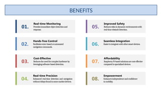 Real-time Monitoring
Providesimmediateobjectdetectionand
response.
01.
Cost-Effective
Reducestheneedforcomplexhardwareby
leveragingsoftware-baseddetection.
03.
Improved Safety
Reducesrisksindynamicenvironmentswith
real-timeobstacledetection.
05.
Affordability
RaspberryPi-basedsolutionsarecost-effective
comparedtospecializeddevices.
07.
Hands-free Control
Facilitatesvoice-basedorautomated
navigationcommands.
02.
Real-time Precision
Enhanced real-time detection and navigation
withoutdelaysfoundinsomemarketdevices.
04.
Seamless Integration
Easiertointegratewithothersmartdevices.
06.
Empowerment
Enhancesindependenceandconfidence
inmobility.
08.
BENEFITS
 