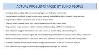 • Identifying clothes, cooking safely, and maintaining hygiene are challenging without vision.
• Visually impaired individuals struggle with perception, especially outdoors where objects constantly change and move.
• They cannot see vehicles to determine when it’s safe to cross the street.
• They may not see crosswalk lines or other road markings that indicate safe crossing points.
• They cannot see people, animals, or vehicles moving toward them, making it difficult to avoid collisions.
• Blind individuals struggle to detect obstacles like poles, benches, or bicycles, risking collisions and injuries.
• Overhead obstacles like branches or signboards pose a danger, as they can't be detected by touch or sound, risking head injuries.
• Quieter electric and hybrid vehicles are a serious risk for blind individuals who may not hear them when crossing streets.
• In crowded places like markets, blind individuals struggle to avoid collisions as they can't see the flow of people.
• Blind individuals may struggle with accurately managing medication dosages and schedules.
ACTUAL PROBLEMS FACED BY BLIND PEOPLE
 