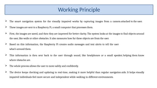  The smart navigation system for the visually impaired works by capturing images from a camera attached to the user.
 These images are sent to a Raspberry Pi, a small computer that processes them.
 First, the images are saved, and then they are improved for better clarity. The system looks at the images to find objects around
the user, like walls or other obstacles. It also measures how far these objects are from the user.
 Based on this information, the Raspberry Pi creates audio messages and text alerts to tell the user
what’s around them.
 This information is then sent back to the user through sound, like headphones or a small speaker, helping them know
where obstacles are.
 The whole process allows the user to move safely and confidently.
 The device keeps checking and updating in real-time, making it more helpful than regular navigation aids. It helps visually
impaired individuals feel more secure and independent while walking in different environments.
Working Principle
 