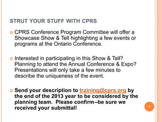 STRUT YOUR STUFF WITH CPRS


CPRS Conference Program Committee will offer a
Showcase Show & Tell highlighting a few events or
programs at the Ontario Conference.



Interested in participating in this Show & Tell?
Planning to attend the Annual Conference & Expo?
Presentations will only take a few minutes to
describe the uniqueness of the event.



Send your description to training@cprs.org by
the end of the 2013 year to be considered by the
planning team. Please confirm--be sure we
received your submittal!

1

 