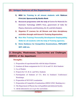 PHYSICS
19. Unique features of the Department :
1) MOU for Training to all stream students with Rubicon
Privt.Ltd. Sponsored By Barkla Bank
2) Research programme with the help of Centre for Materials for
Electronic Technology (CMET) Pune, government of India for
Physics, Electronics and Chemistry, SC, ST, and Girls Student.
3) Organize IT courses for all Stream and Inter disciplinary
activities through well known’s Training Organization.
4) New Hire Training/ Personality Development/ Employability
Skills for all students with the help of Training agencies.
5) Extra Guidance for Competitive Examinations, PBPS,NET/
SET/ JAM etc.
20. Strengths, Weaknesses, Opportunities and Challenges
(SWOC) of the department:
Strengths:
1) Preparation of experimental kits with the help of Students
2) Seminars & Home assignments for S.Y. B. Sc and T.Y. B.Sc Students
3) Use of Models
4) Projects for T.Y. B. Sc and M.Sc. Students
5) Participation of Students of T.Y. B.Sc in Seminars/ Conferences/
Workshops
6) Preparation of NET/SET examination
7) Preparation of Competitive Examinations (MPSC/UPSC/ Banking etc.)
8) The Department of Physics has well qualified and dedicated faculty.
9) All the laboratories are as per the curriculum .
 