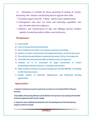 PHYSICS
10) Mechanism is available for direct mentoring of students by faculty,
interacting with students, and directing them to upgrade their skills
11)Excellent support from the College and the senior administration
12) Management with clear cut vision and leadership capabilities who
gives freedom and trusts employees ,
13)Effective and well-advanced IT labs and 100mbps internet facilities
capable of conducting online webinars and conferences.
Weaknesses:
1) Lack of Staff
2) Lack of Advance Research instruments
3) Entry Students from Tribal Area and pour in primary knowledge
4) Number of volumes and journals in the department library need to be increased.
5) The activities through Industry Institution Interaction Cell are to be improved
6) Soft skills and communication skills of students need to be improved.
7) Students are to be encouraged for paper presentation at various
National/International conferences, workshops and seminars.
8) Major fraction of students from poor background who find difficulty in enrolling
to skill enhancing courses.
9) Smaller number of industrial collaborations and field-based learning
opportunities.
Opportunities :
1.Scope for enhanced research work to be carried out in all related field of Physical
Sciences.
2.Possibility of becoming effective and individual entrepreneurs by enjoying the benefits
and encouragement given by the college
3. Scope for more employment potential and the development of interdisciplinary
projects useful for society.
 