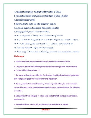 PHYSICS
4.Increased funding from funding from DOE’s Office of Science
5. Increased awareness for physics as an integral part of future education
6. Contracting opportunities
7. More funding for multi- and inter-disciplinary projects
8. Increased support for Science and Mathematics education
9. Emerging priority to research and innovation.
10. More acceptances to offline/online education after pandemic
11. Scope for industry linkages in the form of CSR funding and research collaborations
12. MoU with industry partners and academic as well as research organizations.
13. Increased demand for higher education in society
14. Positive approach from state and central governments towards educational reforms
Challenges:
1. Global recession may hamper placement opportunities for students.
2. To come out from this challenge the desired course objectives and outcomes
are to be achieved satisfactorily.
3 .To frame and design an effective Curriculum, Teaching learning methodologies
that bridges the gap between Industry and Institution.
4. Development of advanced teaching & learning methodologies and evolution,
personal interaction by developing smart classrooms and mechanism for effective
evaluation.
5. Competition from colleges of urban area and other off campus universities in
Maharashtra.
6. College location is rural and accessibility to the industri is limited.
 