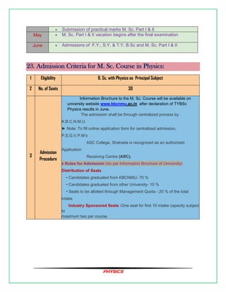 PHYSICS
• Submission of practical marks M. Sc. Part I & II
May • M. Sc. Part I & II vacation begins after the final examination
June • Admissions of F.Y., S.Y. & T.Y. B.Sc and M. Sc. Part I & II
23. Admission Criteria for M. Sc. Course in Physics:
1 Eligibility B. Sc. with Physics as Principal Subject
2 No. of Seats 30
3
Admission
Procedure
Information Brochure to the M. Sc. Course will be available on
university website www.kbcnmu.ac.in after declaration of TYBSc
Physics results in June.
The admission shall be through centralized process by
K.B.C.N.M.U.
► Note: To fill online application form for centralized admission,
P.S.G.V.P.M’s
ASC College, Shahada is recognized as an authorized
Application
Receiving Centre (ARC).
♦ Rules for Admission (As per Information Brochure of University)
Distribution of Seats
• Candidates graduated from KBCNMU- 70 %
• Candidates graduated from other University- 10 %
• Seats to be allotted through Management Quota - 20 % of the total
intake
Industry Sponsored Seats :One seat for first 10 intake capacity subject
to
maximum two per course.
 