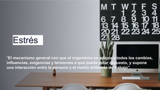 Estrés
“El mecanismo general con que el organismo se adapta a todos los cambios,
influencias, exigencias y tensiones a que pueda estar expuesto, y supone
una interacción entre la persona y el medio ambiente de trabajo”.
 