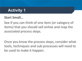 Activity 1
Start Small…
See if you can think of one item (or category of
items) that you should sell online and map the
associated process steps.
Once you know the process steps, consider what
tools, techniques and sub-processes will need to
be used to make it happen.
 