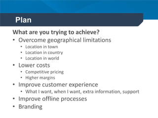 Plan
What are you trying to achieve?
• Overcome geographical limitations
• Location in town
• Location in country
• Location in world
• Lower costs
• Competitive pricing
• Higher margins
• Improve customer experience
• What I want, when I want, extra information, support
• Improve offline processes
• Branding
 