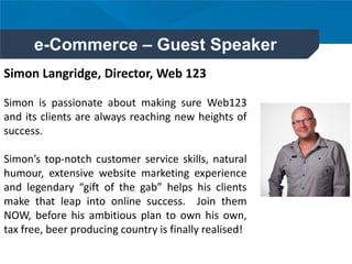 e-Commerce – Guest Speaker
Simon Langridge, Director, Web 123
Simon is passionate about making sure Web123
and its clients are always reaching new heights of
success.
Simon’s top-notch customer service skills, natural
humour, extensive website marketing experience
and legendary “gift of the gab” helps his clients
make that leap into online success. Join them
NOW, before his ambitious plan to own his own,
tax free, beer producing country is finally realised!
 