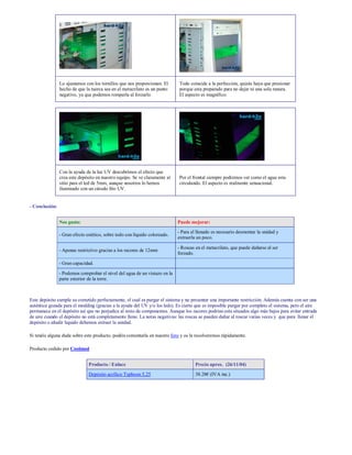 Lo ajustamos con los tornillos que nos proporcionan. El     Todo coincide a la perfección, quizás haya que presionar
                hecho de que la tuerca sea en el metacrilato es un punto    porque esta preparado para no dejar ni una sola ranura.
                negativo, ya que podemos romperla al forzarlo.              El aspecto es magnífico.




                Con la ayuda de la luz UV descubrimos el efecto que
                crea este depósito en nuestro equipo. Se ve claramente al   Por el frontal siempre podremos ver como el agua esta
                sitio para el led de 5mm, aunque nosotros lo hemos          circulando. El aspecto es realmente sensacional.
                iluminado con un cátodo frío UV.


- Conclusión:


                Nos gusta:                                                  Puede mejorar:
                                                                            - Para el llenado es necesario desmontar la unidad y
                - Gran efecto estético, sobre todo con líquido coloreado.
                                                                            extraerla un poco.

                                                                            - Roscas en el metacrilato, que puede dañarse al ser
                - Apenas restrictivo gracias a los racores de 12mm
                                                                            forzado.

                - Gran capacidad.

                - Podemos comprobar el nivel del agua de un vistazo en la
                parte exterior de la torre.



Este depósito cumple su cometido perfectamente, el cual es purgar el sistema y no presentar una importante restricción. Además cuenta con ser una
auténtica gozada para el modding (gracias a la ayuda del UV y/o los leds). Es cierto que es imposible purgar por completo el sistema, pero el aire
permanece en el depósito así que no perjudica al resto de componentes. Aunque los racores podrían esta situados algo más bajos para evitar entrada
de aire cuando el depósito no está completamente lleno. La notas negativas: las roscas se pueden dañar al roscar varias veces y que para llenar el
depósito o añadir liquido debemos extraer la unidad.

Si tenéis alguna duda sobre este producto, podéis comentarla en nuestro foro y os la resolveremos rápidamente.

Producto cedido por Coolmod


                               Producto / Enlace                                     Precio aprox. (26/11/04)
                               Depósito acrílico Typhoon 5,25                        38.28€ (IVA inc.)
 